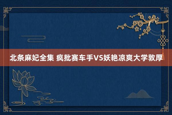 北条麻妃全集 疯批赛车手VS妖艳凉爽大学敦厚