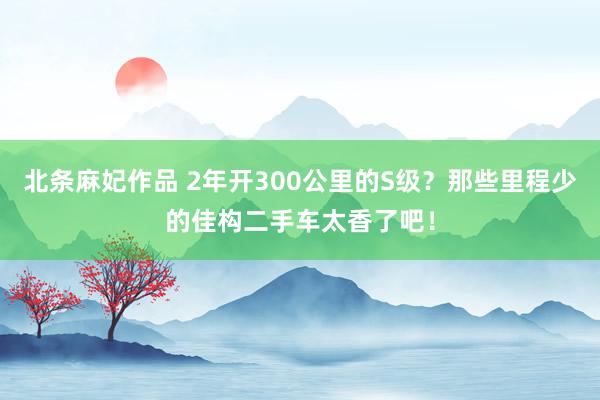 北条麻妃作品 2年开300公里的S级？那些里程少的佳构二手车太香了吧！