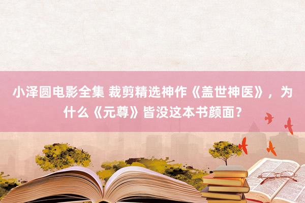 小泽圆电影全集 裁剪精选神作《盖世神医》，为什么《元尊》皆没这本书颜面？