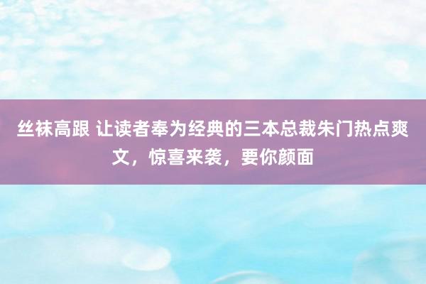 丝袜高跟 让读者奉为经典的三本总裁朱门热点爽文，惊喜来袭，要你颜面