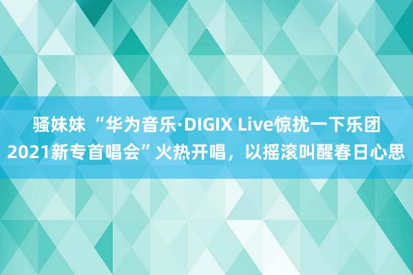 骚妹妹 “华为音乐·DIGIX Live惊扰一下乐团2021新专首唱会”火热开唱，以摇滚叫醒春日心思