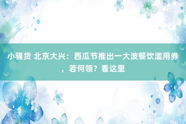 小骚货 北京大兴：西瓜节推出一大波餐饮滥用券，若何领？看这里