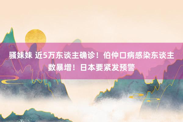 骚妹妹 近5万东谈主确诊！伯仲口病感染东谈主数暴增！日本要紧发预警