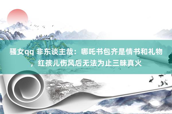 骚女qq 非东谈主哉：哪吒书包齐是情书和礼物，红孩儿伤风后无法为止三昧真火