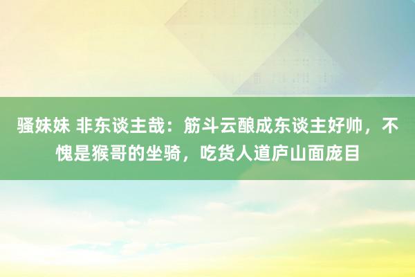 骚妹妹 非东谈主哉：筋斗云酿成东谈主好帅，不愧是猴哥的坐骑，吃货人道庐山面庞目