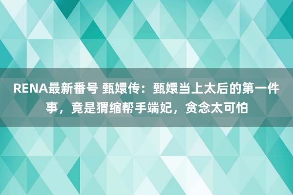 RENA最新番号 甄嬛传：甄嬛当上太后的第一件事，竟是猬缩帮手端妃，贪念太可怕