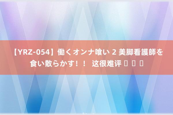 【YRZ-054】働くオンナ喰い 2 美脚看護師を食い散らかす！！ 这很难评 ​​​