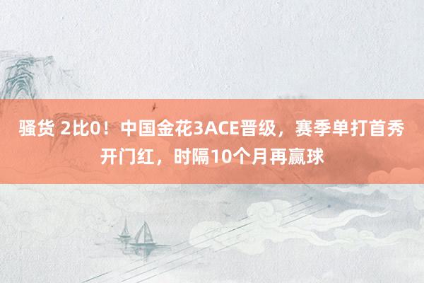 骚货 2比0！中国金花3ACE晋级，赛季单打首秀开门红，时隔10个月再赢球