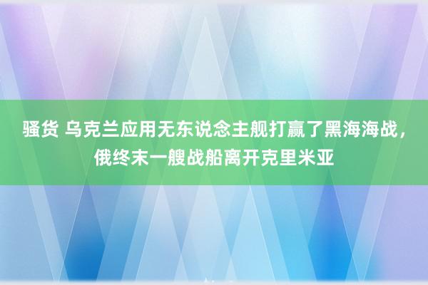 骚货 乌克兰应用无东说念主舰打赢了黑海海战，俄终末一艘战船离开克里米亚