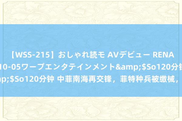 【WSS-215】おしゃれ読モ AVデビュー RENA</a>2012-10-05ワープエンタテインメント&$So120分钟 中菲南海再交锋，菲特种兵被缴械，补给船被强拖走