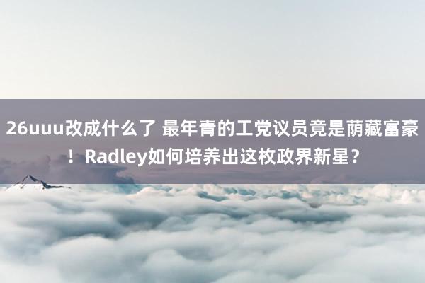 26uuu改成什么了 最年青的工党议员竟是荫藏富豪！Radley如何培养出这枚政界新星？