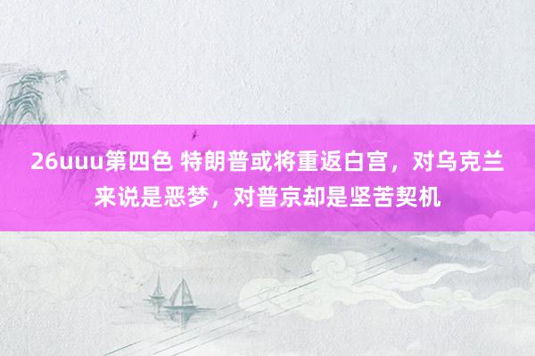 26uuu第四色 特朗普或将重返白宫，对乌克兰来说是恶梦，对普京却是坚苦契机