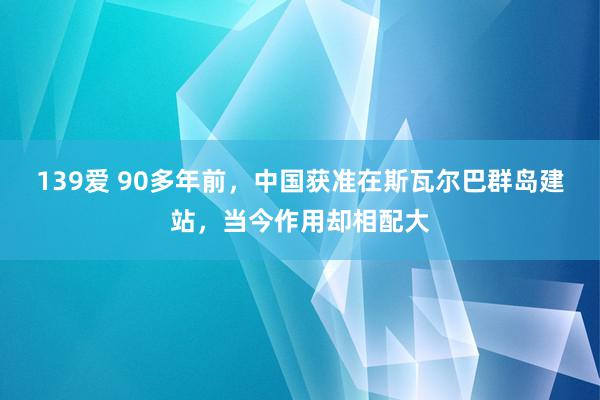 139爱 90多年前，中国获准在斯瓦尔巴群岛建站，当今作用却相配大