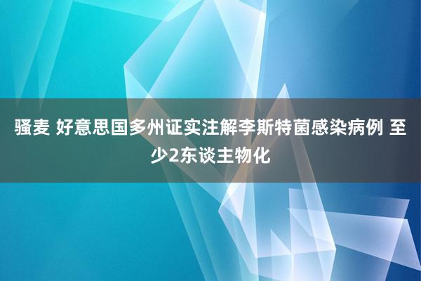 骚麦 好意思国多州证实注解李斯特菌感染病例 至少2东谈主物化