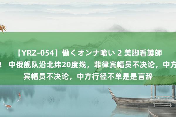 【YRZ-054】働くオンナ喰い 2 美脚看護師を食い散らかす！！ 中俄舰队沿北纬20度线，菲律宾幅员不决论，中方行径不单是是言辞