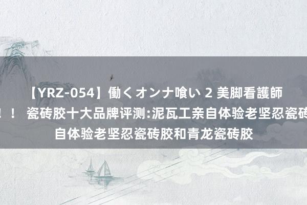 【YRZ-054】働くオンナ喰い 2 美脚看護師を食い散らかす！！ 瓷砖胶十大品牌评测:泥瓦工亲自体验老坚忍瓷砖胶和青龙瓷砖胶