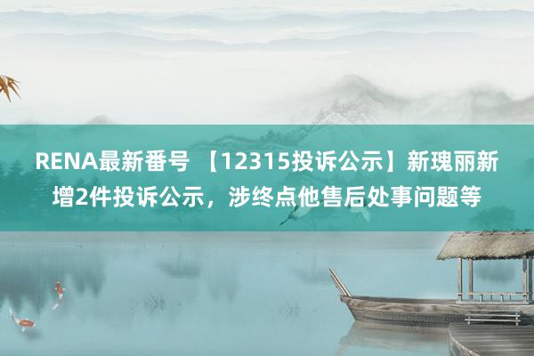 RENA最新番号 【12315投诉公示】新瑰丽新增2件投诉公示，涉终点他售后处事问题等