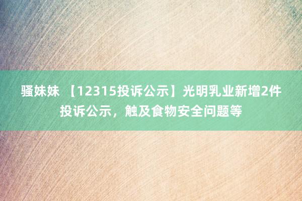 骚妹妹 【12315投诉公示】光明乳业新增2件投诉公示，触及食物安全问题等