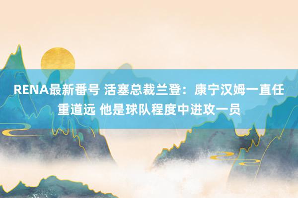 RENA最新番号 活塞总裁兰登：康宁汉姆一直任重道远 他是球队程度中进攻一员