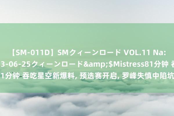 【SM-011D】SMクィーンロード VOL.11 Na:Na</a>2013-06-25クィーンロード&$Mistress81分钟 吞吃星空新爆料, 预选赛开启, 罗峰失慎中陷坑, 乾巫皇族霸气开战