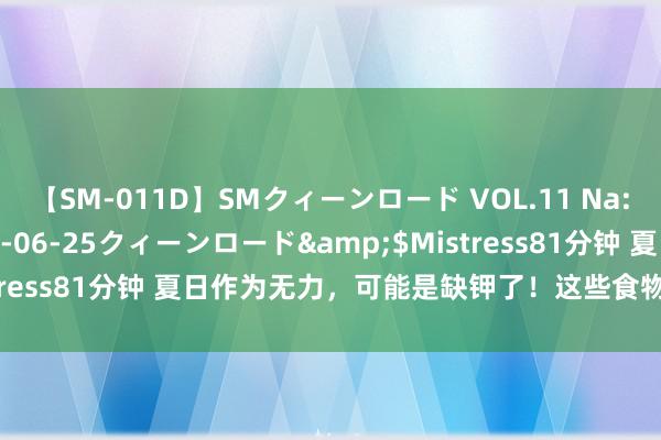 【SM-011D】SMクィーンロード VOL.11 Na:Na</a>2013-06-25クィーンロード&$Mistress81分钟 夏日作为无力，可能是缺钾了！这些食物可有用补钾→