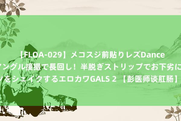 【FLOA-029】メコスジ前貼りレズDance オマ○コ喰い込みをローアングル接撮で長回し！半脱ぎストリップでお下劣にケツをシェイクするエロカワGALS 2 【彭医师谈肛肠】割痔疮后些许天不错归附往日?