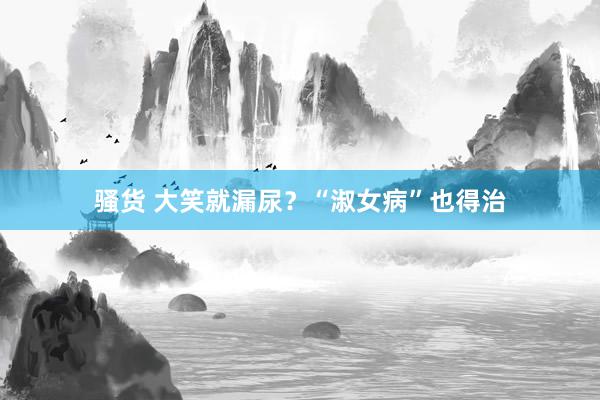 骚货 大笑就漏尿？“淑女病”也得治