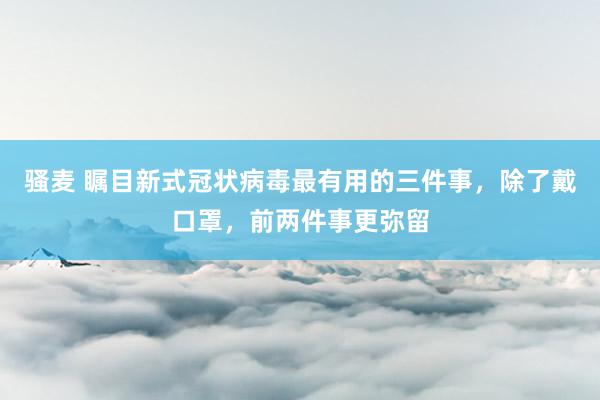 骚麦 瞩目新式冠状病毒最有用的三件事，除了戴口罩，前两件事更弥留