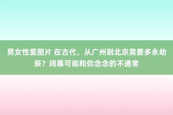 男女性爱图片 在古代，从广州到北京需要多永劫辰？闭幕可能和你念念的不通常