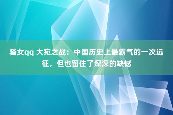 骚女qq 大宛之战：中国历史上最霸气的一次远征，但也留住了深深的缺憾