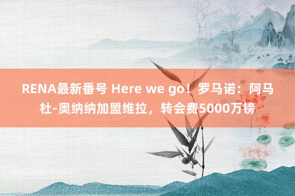 RENA最新番号 Here we go！罗马诺：阿马杜-奥纳纳加盟维拉，转会费5000万镑