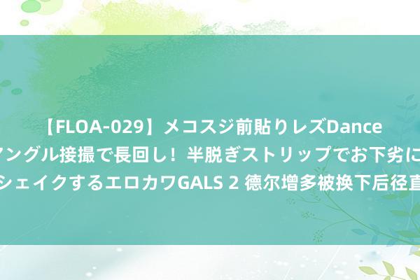 【FLOA-029】メコスジ前貼りレズDance オマ○コ喰い込みをローアングル接撮で長回し！半脱ぎストリップでお下劣にケツをシェイクするエロカワGALS 2 德尔增多被换下后径直回到更衣室，途中疑似与球迷对喷