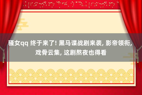 骚女qq 终于来了! 黑马谍战剧来袭, 影帝领衔, 戏骨云集, 这剧熬夜也得看