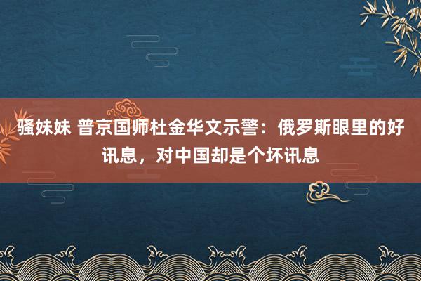 骚妹妹 普京国师杜金华文示警：俄罗斯眼里的好讯息，对中国却是个坏讯息