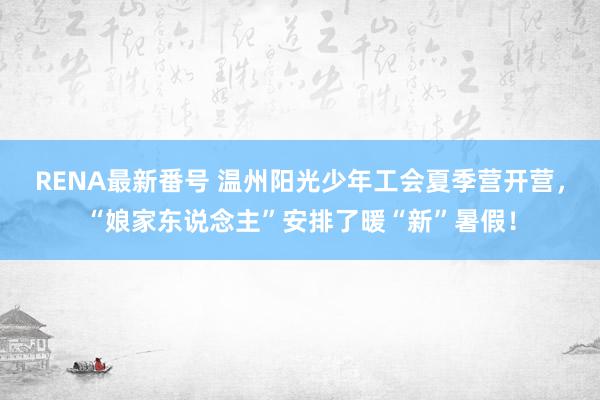 RENA最新番号 温州阳光少年工会夏季营开营，“娘家东说念主”安排了暖“新”暑假！