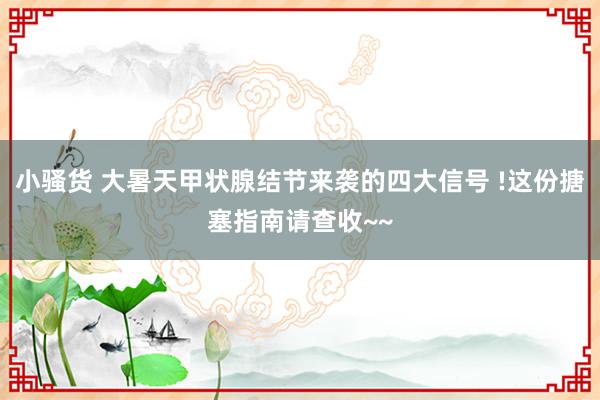 小骚货 大暑天甲状腺结节来袭的四大信号 !这份搪塞指南请查收~~