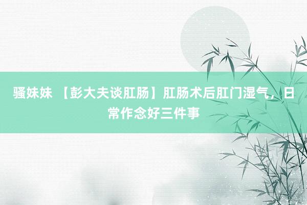 骚妹妹 【彭大夫谈肛肠】肛肠术后肛门湿气，日常作念好三件事