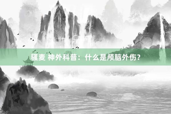 骚麦 神外科普：什么是颅脑外伤？