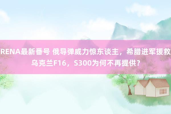 RENA最新番号 俄导弹威力惊东谈主，希腊进军援救乌克兰F16，S300为何不再提供？