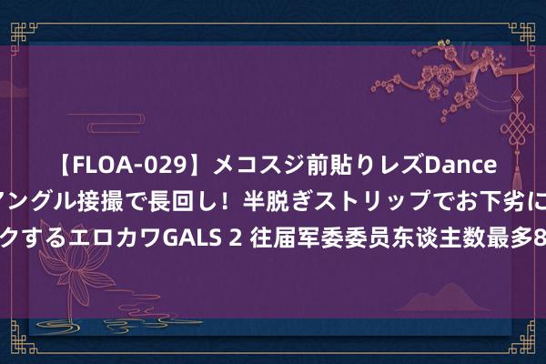 【FLOA-029】メコスジ前貼りレズDance オマ○コ喰い込みをローアングル接撮で長回し！半脱ぎストリップでお下劣にケツをシェイクするエロカワGALS 2 往届军委委员东谈主数最多8东谈主、最少4东谈主，齐担任什么职务？