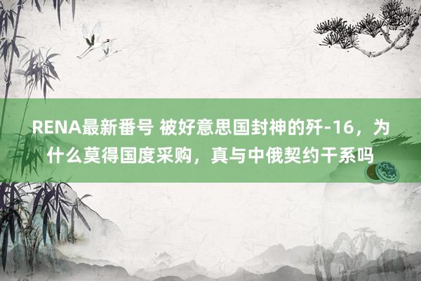 RENA最新番号 被好意思国封神的歼-16，为什么莫得国度采购，真与中俄契约干系吗