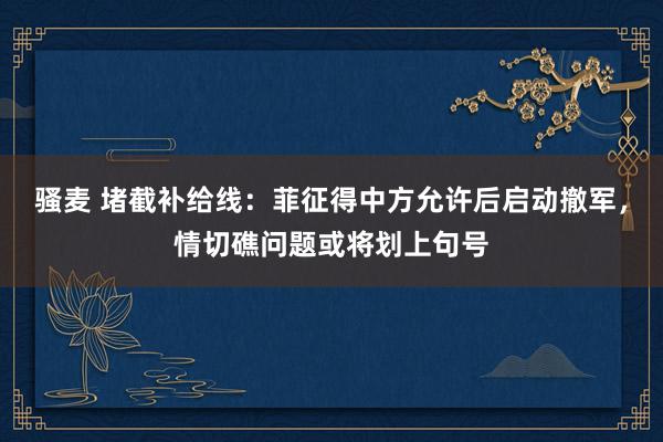 骚麦 堵截补给线：菲征得中方允许后启动撤军，情切礁问题或将划上句号