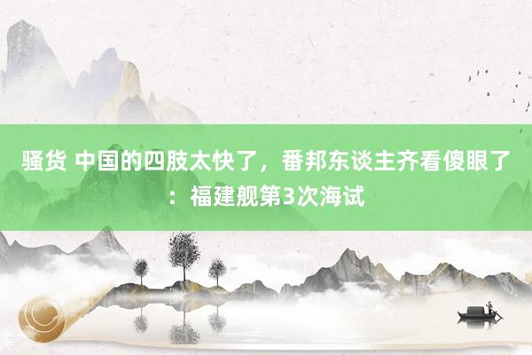 骚货 中国的四肢太快了，番邦东谈主齐看傻眼了：福建舰第3次海试