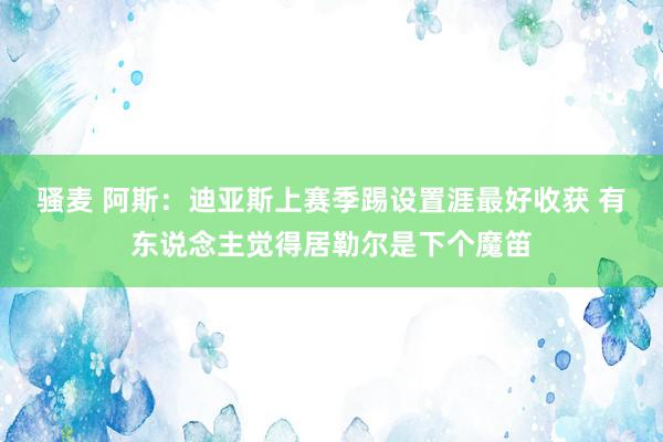 骚麦 阿斯：迪亚斯上赛季踢设置涯最好收获 有东说念主觉得居勒尔是下个魔笛