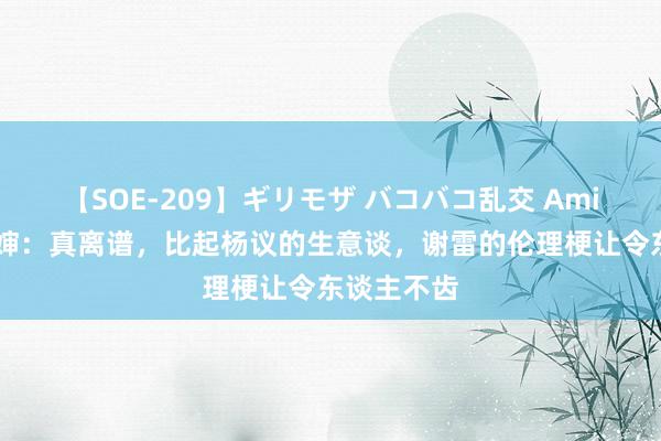 【SOE-209】ギリモザ バコバコ乱交 Ami 谢雷聊五婶：真离谱，比起杨议的生意谈，谢雷的伦理梗让令东谈主不齿