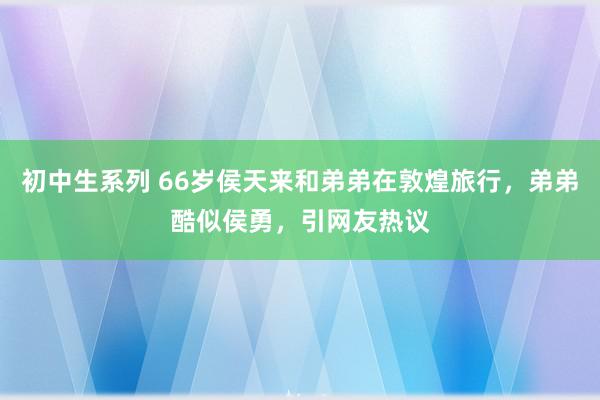 初中生系列 66岁侯天来和弟弟在敦煌旅行，弟弟酷似侯勇，引网友热议