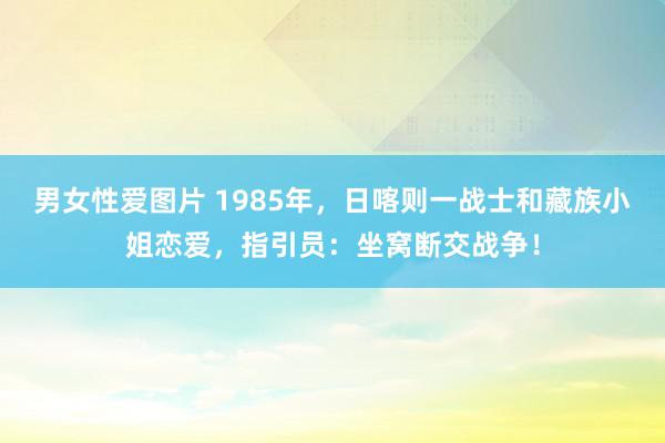 男女性爱图片 1985年，日喀则一战士和藏族小姐恋爱，指引员：坐窝断交战争！