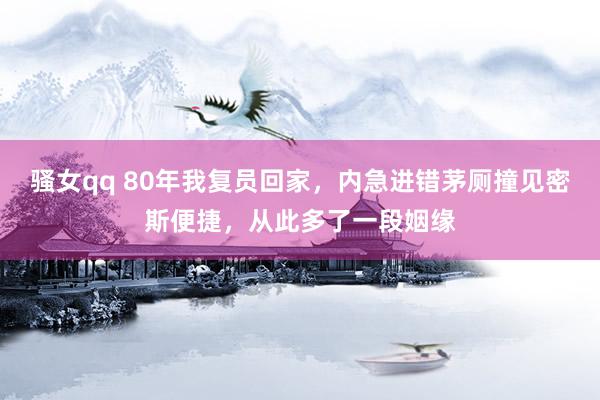 骚女qq 80年我复员回家，内急进错茅厕撞见密斯便捷，从此多了一段姻缘