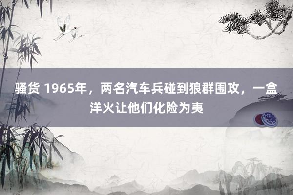 骚货 1965年，两名汽车兵碰到狼群围攻，一盒洋火让他们化险为夷