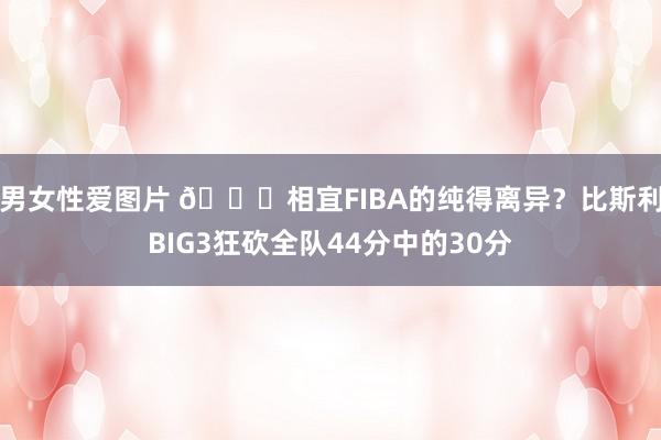 男女性爱图片 👀相宜FIBA的纯得离异？比斯利BIG3狂砍全队44分中的30分